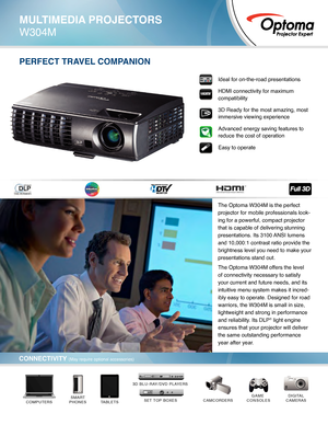 Page 1PERFECT TRAVEL COMPANION
DIGITAL
CAMERASCAMCORDERSGAME 
CONSOLES
TABLETSSMART
PHONESCOMPUTERSSET TOP BOXES*
3D BLU-RAY/DVD PLAYERS*
Ideal for on-the-road presentations
HDMI connectivity for maximum 
compatibility
3D Ready for the most amazing, most 
immersive viewing experience
Advanced energy saving features to 
reduce the cost of operation  
Easy to operate
MULTIMEDIA PROJECTORS
W304M
CONNECTIVITY (May require optional accessories)
The Optoma W304M is the perfect 
projector for mobile professionals...