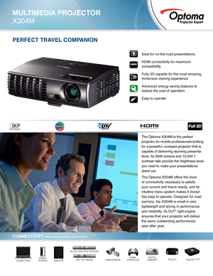 Page 1Ideal for on-the-road presentations
HDMI connectivity for maximum 
compatibility
Fully 3D capable for the most amazing, 
immersive viewing experience
Advanced energy saving features to 
reduce the cost of operation  
Easy to operate
PERFECT TRAVEL COMPANION
DIGITAL
CAMERASCAMCORDERSGAME 
CONSOLESTABLETSSMART
PHONESCOMPUTERSSET TOP BOXES
3D BLU-RAY/DVD PLAYERS
Roku®Apple TV®
MULTIMEDIA PROJECTOR
X304M
CONNECTIVITY (May require optional accessories)
The Optoma X304M is the perfect 
projector for mobile...