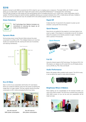 Page 2S316Simple to connect to with HDMI connectivity the S316 is ideal for use in a meeting room or classroom. The bright 3200L with 15,000:1 contrastallows you to project bright, crystal clear images with superb colours using DLP®, BrilliantColor™ and Dynamic Eco+ technology. The S316 also provides you with energy and cost saving features with an incredible lamp life of up to 10,000 hours. It also incorporates a built inspeaker, Full 3D technology and optional wireless capabilities allowing you to present...