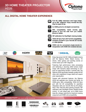 Page 1Enjoy big-screen full HD 1080p all-digital cinema 
with the Optoma HD26. Watch movies, TV 
shows, video games and sporting events on 
screen sizes up to 300” diagonal.
Featuring high performance video processing 
and delivering a stunning 3200 lumens bright 
image with Dynamic black technology to pro-
duce an astounding 25,000:1 contrast ratio, the 
Optoma HD26 generates fantastic quality full HD 
video  with  magnificent  image  detail  and  superb 
color reproduction.
Packed with advanced features, the...