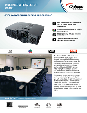 Page 1The Optoma S310e will help win your 
audience with its bright, crystal clear 
image to deliver presentations with large, 
easy to read text, graphics and video with 
rich, vibrant, accurate colors. Delivering 
a powerful 3200 lumens bright image 
and an outstanding 20,000:1 contrast 
ratio. The Optoma S310e is ideal for 
use in classrooms, small to medium size 
conference rooms and houses of worship.
Providing the perfect balance of features 
and connectivity, the Optoma S310e lets 
you fully concentrate...