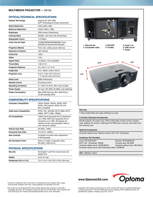 Page 2MULTIMEDIA PROJECTOR — S310e
OPTICAL/TECHNICAL SPECIFICATIONS
Display Technology  Single 0.55" DC3 DMD  DLP® Technology by Texas Instruments™
Native Resolution SVGA (800 x 600)
Maximum Resolution UXGA (1600 x 1200) 
Brightness  3200 lumens (Preliminary)
Contrast Ratio 20,000:1 (full on/full off) (Preliminary)
Displayable Colors 1.07 Billion
Lamp Life and Type*  10,000/7000/6500/6000/5000 Hours      (EDU/ECO+/Dynamic/ECO/bright) 
Projection Method Front, rear, ceiling mount, table top
Keystone...