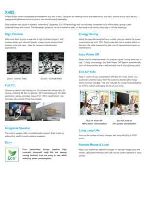 Page 2X402Project bright vibrant widescreen presentations any time of day. Designed for meeting rooms and classrooms, the W402 boasts a long lamp life andenergy-saving features which provide a low overall cost of ownership.This projector has a built-in speaker, networking capabilites, Full 3D technology and can be easily connected via a HDMI cable, giving a clearprojected image with sound. The lightweight projector can be installed or taken on the move in the handy carry bag for off-site meetings.2000:1...