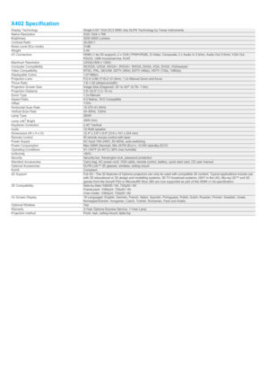 Page 4X402 SpecificationDisplay TechnologySingle 0.55” XGA DC3 DMD chip DLP® Technology by Texas InstrumentsNative ResolutionXGA 1024 x 768Brightness4200 ANSI LumensContrast Ratio20,000:1Noise Level (Eco mode)31dBWeight2.49I/O ConnectorsHDMI (1.4a 3D support), 2 x VGA (YPbPr/RGB), S-Video, Composite, 2 x Audio In 3.5mm, Audio Out 3.5mm, VGA Out,RS232, USB mouse/service, RJ45Maximum ResolutionUXGA(1600 x 1200)Computer CompatibilityWUXGA, UXGA, SXGA+, WXGA+, WXGA, SXGA, XGA, SVGA, VGAresizedVideo...