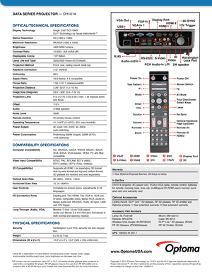 Page 2DATA SERIES PROJECTOR — DH1014
OPTICAL/TECHNICAL SPECIFICATIONS
Display Technology  Single 0.65" DC2 DMD  DLP® Technology by Texas Instruments™
Native Resolution   
HD (1920 x 1080)
Maximum Resolution WUXGA (1920 x 1200)
Brightness  4400 ANSI  lumens
Contrast Ratio 10,000:1 (full on/full off)
Displayable Colors 1.07 Billion
Lamp Life and Type*   
3500/2500 Hours (STD/bright)
Projection Method Front, rear, ceiling mount, table top
Keystone Correction ±15° Vertical
Uniformity 85%
Aspect Ratio  16:9...