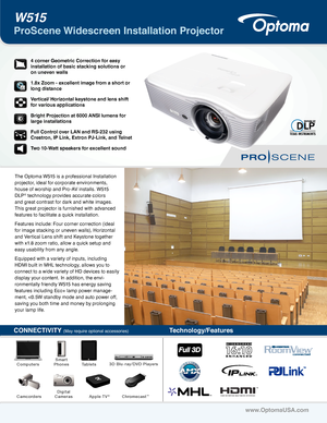 Page 1The Optoma W515 is a professional Installation 
projector, ideal for corporate environments, 
house of worship and Pro-AV installs. W515 
DLP® technology provides accurate colors 
and great contrast for dark and white images. 
This great projector is furnished with advanced 
features to facilitate a quick installation. 
Features include: Four corner correction (ideal 
for image stacking or uneven walls), Horizontal 
and Vertical Lens shift and Keystone together 
with x1.8 zoom ratio, allow a quick setup...