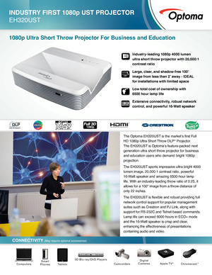 Page 1CONNECTIVITY (May require optional accessories)
INDUSTRY FIRST 1080p UST PROJECTOR 
EH320UST
1080p Ultra Short Throw Projector For Business and Education
The Optoma EH320UST is the market’s first Full 
HD 1080p Ultra Short Throw DLP® Projector. 
The EH320UST is Optoma’s feature-packed next 
generation ultra short throw projector for business 
and education users who demand bright 1080p 
projection.
The EH320UST sports impressive ultra bright 4000 
lumen image, 20,000:1 contrast ratio, powerful 
16-Watt...