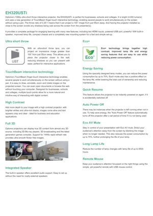 Page 2EH320USTiOptoma’s 1080p ultra short throw interactive projector, the EH320USTi, is perfect for businesses, schools and colleges. It is bright (4,000 lumens)and uses a new generation of TouchBeam finger-touch interactive technology, enabling several people to work simultaneously on the screenwithout using a pen. The throw ratio of 0.25:1 means that it can project a 100” image from just 55cm away. And having the projector installed soclose to the screen avoids any shadows being cast across the screen from...