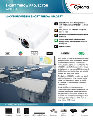 Page 1The Optoma W303ST is engineered to deliver 
exceptional short throw performance in space 
constrained environments such as class-
rooms, meeting rooms, and boardrooms. The 
W303ST is a cost effective short throw projec -
tor that sports an impressive 3000 lumens and 
18,000:1 contrast ratio for sharp text, colorful 
images, and artifact-free videos. 
The Optoma W303ST is portable and robust, 
allowing the projector to be mounted on the 
ceiling in a classroom or placed on a table 
in a meeting for the...