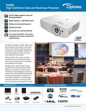 Page 1The Optoma EH490 is a full HD 1080p Instal-
lation projector, offering bright, crystal clear 
images, and a variety of advanced features 
to facilitate a quick installation. EH490 DLP® 
technology provides accurate colors and 
great contrast for dark images.
Features include: Four corner correction, 
Horizontal and Vertical Keystone together 
with 1.6x zoom range permit an easy setup 
and usability from any angle. 
Equipped with a variety of inputs, includ-
ing HDMI built in MHL technology, EH490 
allows...