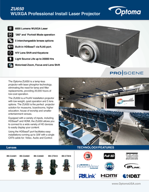 Page 1ZU650 
WUXGA Professional Install Laser Projector
www.OptomaUSA.com
LensesTECHNOLOGY/FEATURES
®
6000 Lumens WUXGA Laser 
1360° and 1Portrait Mode operation
5 interchangeable lenses options
Built-in HDBaseT via RJ45 port.
H/V Lens Shift and Keystone
Light Source Life up to 20000 Hrs
Motorized Zoom, Focus and Lens Shift
®
The Optoma ZU650 is a lamp-less 
projector with laser phosphor technology, 
eliminating the need for lamp and filter 
replacements, providing 20,000 hours of 
low-cost operation.
The...