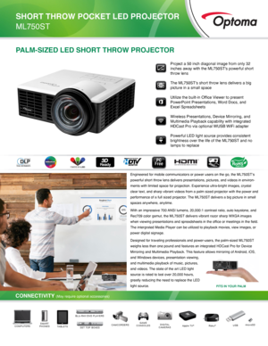 Page 1PALM-SIZED LED SHORT THROW PROJECTOR
Engineered for mobile communicators or power users on the go, the ML750S\
T’s 
powerful short throw lens delivers presentations, pictures, and videos i\
n environ-
ments with limited space for projection. Experience ultra-bright images,\
 crystal 
clear text, and sharp vibrant videos from a palm sized projector with th\
e power and 
performance of a full sized projector. The ML750ST delivers a big picture in small 
spaces anywhere, anytime. 
With an impressive 700...