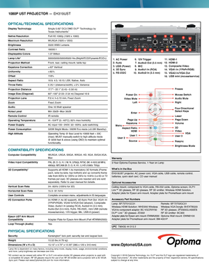 Page 21080P UST PROJECTOR — EH319UST
OPTICAL/TECHNICAL SPECIFICATIONS
Display Technology  Single 0.65" DC3 DMD DLP® Technology by  Texas Instruments™
Native Resolution  Full HD 1080p (1920 x 1080)
Maximum Resolution  WUXGA (1920 x 1200)
Brightness  3500 ANSI Lumens
Contrast Ratio 18000:1
Displayable Colors 1.07 B i l l i o n
Lamp Life*   
3000/5000/5000/6500 Hrs (Bright/ECO/Dynamic/ECO+)
Projection Method Front, rear, ceiling mount, table top
Keystone Correction ± 40° Vertical 
Uniformity  > 85%
Offset...