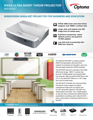 Page 1CONNECTIVITY (May require optional accessories)
WXGA ULTRA SHORT THROW PROJECTOR  
W319UST
WIDESCREEN WXGA UST PROJECTOR FOR BUSINESS AND EDUCATION
The Optoma W319UST is a feature-packed 
WXGA next generation ultra short throw 
projector for business and education users who 
demand bright widescreen WXGA projection.
The W319UST sports an impressive ultra bright 
3300 lumen image, 18000:1 contrast ratio, 
powerful 16-Watt speaker and amazing 6500-
hour lamp life. With a powerful WXGA throw ratio 
of 0.27,...