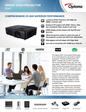 Page 1BRIGHT SVGA PROJECTOR
S341
CONNECTIVITY (May require optional accessories)
COmPREHENSIVE I/O ANd SuPERIOR PERfORmANCE
The Optoma S341 is the perfect SVGA projec-
tor for small classrooms and small to medium 
businesses. Powered by 3500 lumens and 
22000:1 contrast ratio, the S341 impresses 
with an incredibly bright image, rich color, and 
deep blacks.  Support for the sRGB color space 
profile enables rich accurate color, based on the 
primaries of Rec.709 HDTV specification when 
used with a PC, Mac,...