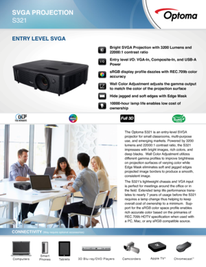 Page 1SVGA PROJECTION
S321
CONNECTIVITY (May require optional accessories)
ENTRY LEVEL SVGA
The Optoma S321 is an entry-level SVGA 
projector for small classrooms, multi-purpose 
use, and emerging markets. Powered by 3200 
lumens and 22000:1 contrast ratio, the S321 
impresses with bright images, rich colors, and 
deep blacks.  Wall Color Adjustment utilizes 
different gamma profiles to improve brightness 
on projection surfaces of varying color while 
Edge Mask eliminates soft and jagged edges 
projected...