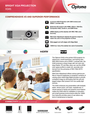 Page 1BRIGHT XGA PROJECTION
X345 
CONNECTIVITY (May require optional accessories)
COMPREHENSIVE I/O AND SUPERIOR PERFORMANCE
Luminous XGA Projection with 3200 lumens and 
22000:1 contrast ratio 
Extensive I/O support with HDMI, VGA-In, VGA-Out, 
Composite Video, Audio-In, and USB Power
sRGB display profile dazzles with REC.709b color 
accuracy
Wall Color Adjustment adjusts the gamma output to 
match the color of the projection surface
Hide jagged and soft edges with Edge Mask 
10000-hour lamp life enables low...