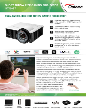 Page 1PALM-SIZED LED SHORT THROW GAMING PROJECTION
Engineered for console gamers, movie watchers, and power users on the GO\
, the 
GT750ST's powerful short throw lens delivers Xbox One games, PS4 games, \
and Blu-ray 
movies in stunning 720p HD resolution. Enjoy bright gaming graphics, sha\
rp vibrant 
movies, and videos from a palm sized projector with the power and perfor\
mance of a full 
sized projector. The GT750ST delivers a big picture for console gaming and Blu-ray movie 
watching in the living...