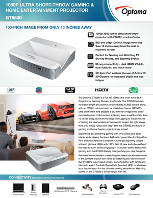 Page 1CONNECTIVITY (May require optional accessories)
The Optoma GT5500 is a Full HD 1080p ultra short throw DLP 
Projector for Gaming, Movies, and Sports. The GT5500 features 
incredibly bright and colorful picture quality at 3500 lumens along 
with an 25000:1 contrast ratio for solid deep blacks. GT5500’s 
ultra short throw lens projects a BIG 100 inch image onto a wall-
mounted screen or flat surface, including even a wall from less than 
13 inches away. Gone are the days of struggling to install mounts 
or...