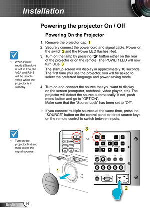 Page 1414English
Installation
12V OUTRS232
R
G BH V
S-VIDEO
VIDEO YPb Pr
RJ45 HDMI 2HDMI 1
VGA-OUT VGA
 2-IN VGA 1-IN
SOURCE
INFO.MENU
AV MUTE ENTER
RE-SYNC
LENS
SHIFT
FOCUS
ZOOM
Powering the projector On / Off
	Turn on the projector first and then select the signal sources.
Powering On the Projector
1.  Remove the projector cap. 1
2. Securely connect the power cord and signal cable. Power on 
the switch 2 and the Power LED flashes Red.
3. Turn on the lamp by pressing “” button either on the rear 
of the...