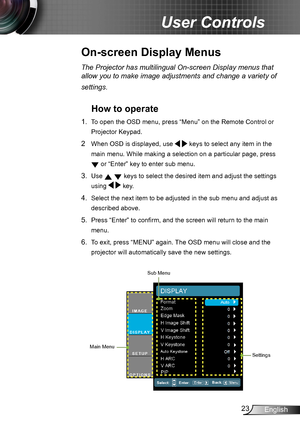 Page 2323English
User Controls
The Projector has multilingual On-screen Display menus that 
allow you to make image adjustments and change a variety of 
settings.
How to operate 
1. To open the OSD menu, press “Menu” on the Remote Control or 
Projector Keypad.
2  When OSD is displayed, use   keys to select any item in the 
main menu. While making a selection on a particular page, press 
 or “Enter” key to enter sub menu.
3. Use   keys to select the desired item and adjust the settings 
using   key.
4. Select...