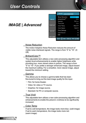 Page 2828English
User Controls
IMAGE | Advanced
 Noise Reduction
The motion Adaptive Noise Reduction reduces the amount of  
visible noise interlaced signals. The range is from “0” to “10”. (0: 
Off)
 BrilliantColor™
This adjustable item utilizes a new color-processing algorithm and 
system level enhancements to enable higher brightness while 
providing true, more vibrant colors in picture. The range is from 
“0” to “10”. If you prefer a stronger enhanced image, adjust toward 
the maximum setting. For a...