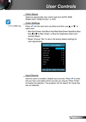 Page 2929English
User Controls
 Color Space
Select an appropriate color matrix type from AUTO, RGB,  
RGB(0-255)(*) RGB(16-235)(*) or YUV.
 Color Settings
Press  into the next menu as below and then use  or   to 
select item.
  Red Gain/Green Gain/Blue Gain/Red Bias/Green Bias/Blue Bias: 
Use  or  to Red, Green, or Blue for brightness (Gain) and 
contrast (Bias).
  Reset: Choose “Yes” to return the factory default settings for 
color adjustments.
  Input Source
Use this option to enable / disable input...