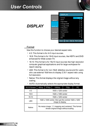 Page 3030English
User Controls
DISPLAY
 Format
Use this function to choose your desired aspect ratio.
 4:3: This format is for 4×3 input sources.
 16:9: This format is for 16×9 input sources, like HDTV and DVD 
enhanced for Wide screen TV.
 16:10: This format is for 16x10 input sources like high resolution 
computer graphical applications and for large workspace for 
report viewing.
 LBX: This format is for non-16x9, letterbox source and for users 
who use external 16x9 lens to display 2.35:1 aspect ratio...