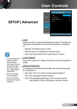 Page 4141English
User Controls
SETUP | Advanced
 Logo
Use this function to set the desired startup screen. If changes are 
made they will take effect the next time the projector is powered 
on.
 Optoma: The default startup screen.
 Neutral: Logo is not displayed on startup screen. 
 User: Use stored picture from “Logo Capture” function.
 Logo Capture
Press  to capture an image of the picture currently displayed on 
screen.
 Closed Captioning
If changes are made they will take effect the next time the...