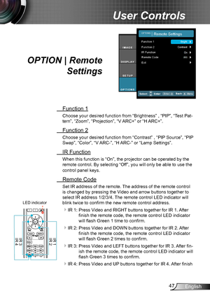 Page 4747English
User Controls
 Function 1
Choose your desired function from “Brightness” , “PIP”, “Test Pat-
tern”, “Zoom”, “Projection”, “V ARC+” or “H ARC+”.
 Function 2
Choose your desired function from “Contrast” , “PIP Source”, “PIP 
Swap”, “Color”, “V ARC-”, “H ARC-” or “Lamp Settings”.
 IR Function
When this function is “On”, the projector can be operated by the 
remote control. By selecting “Off”, you will only be able to use the 
control panel keys.
 Remote Code
Set IR address of the remote. The...