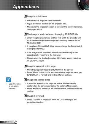 Page 5454English
Appendices
 Image is out of focus
 Make sure the projector cap is removed.
 Adjust the Focus function on the projector lens.
 Make sure the projection screen is between the required distance. 
See pages 17-18.
 The image is stretched when displaying 16:9 DVD title
 When you play anamorphic DVD or 16:9 DVD, the projector will 
show the best image when the projector display mode is set to 
16:9 in the OSD.
 If you play 4:3 format DVD titles, please change the format to 4:3 
in the projector...