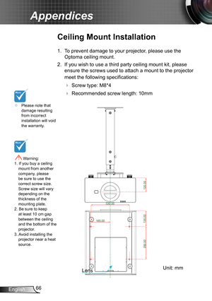 Page 6666English
Appendices
	Please note that damage resulting from incorrect installation will void the warranty.
Ceiling Mount Installation
1. To prevent damage to your projector, please use the 
Optoma ceiling mount.
2. If you wish to use a third party ceiling mount kit, please 
ensure the screws used to attach a mount to the projector 
meet the following specifications:
  Screw type: M8*4
  Recommended screw length: 10mm
 Warning: 1. If you buy a ceiling mount from another company, please be sure to use...