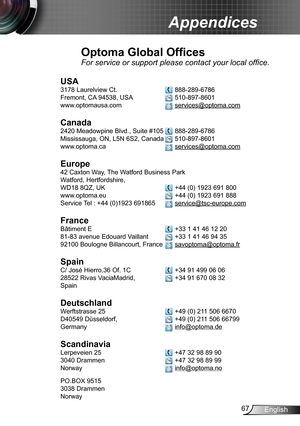 Page 6767English
Appendices
Optoma Global Offices
For service or support please contact your local office.
USA
3178 Laurelview Ct.   888-289-6786
Fremont, CA 94538, USA   510-897-8601
www.optomausa.com  services@optoma.com
Canada
2420 Meadowpine Blvd., Suite #105  888-289-6786
Mississauga, ON, L5N 6S2, Canada  510-897-8601
www.optoma.ca  services@optoma.com
 
Europe
42 Caxton Way, The Watford Business Park 
Watford, Hertfordshire,  
WD18 8QZ, UK  +44 (0) 1923 691 800
www.optoma.eu   +44 (0) 1923 691 888
Service...