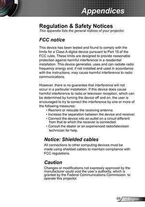 Page 6969English
Appendices
Regulation & Safety Notices
This appendix lists the general notices of your projector. 
FCC notice 
This device has been tested and found to comply with the 
limits for a Class A digital device pursuant to Part 15 of the 
FCC rules. These limits are designed to provide reasonable 
protection against harmful interference in a residential 
installation. This device generates, uses and can radiate radio 
frequency energy and, if not installed and used in accordance 
with the...