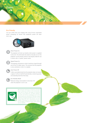 Page 9Eco Friendly
Cut  up  to  30%  from  your  engergy  bills  using  24-hour  automated 
power  scheduling  to  ensure  that  projectors  power  off  when  
not in use.
Direct Power On
The projector will start up instantly when power is supplied 
to the Unit. This eliminates the need to manually turn on the 
projector via the remote control or the keypad, ideal for use 
in rooms with a “master” power switch.
Signal Power On
The projector will power on when it receives a signal through 
one of the PC/video...