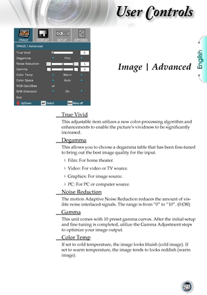 Page 25
English


User Controls

Image | Advanced
	 True	Vivid
This	adjustable	item	utilizes	a	new	color-processing	algorithm	and	
enhancements to enable the picture’s vividness to be significantly 
increased.
	 Degamma
This allows you to choose a degamma table that has been fine-tuned 
to	bring	out	the	best	image	quality	for	the	input.
 Film: For home theater.
	Video: For video or TV source.
	Graphics: For image source.
 PC: For PC or computer source.
	 Noise	Reduction
The	motion	Adaptive	Noise...