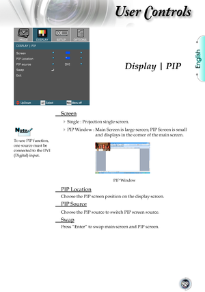 Page 29
English


User Controls

	 Screen
	Single : Projection single screen.
	PIP Window :  Main Screen is large screen; PIP Screen is small 
and	displays	in	the	corner	of	the	main	screen.
	 PIP	Location
Choose	the	PIP	screen	position	on	the	display	screen.
	 PIP	Source
Choose	the	PIP	source	to	switch	PIP	screen	source.
	 Swap
Press	“Enter”	to	swap	main	screen	and	PIP	screen.
Display | PIP
PIP	Window
To	use	PIP	function,	one	source	must	be	connected	to	the	DVI	(Digital) input.
NoteNote       