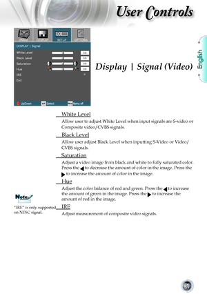 Page 31
English


User Controls

Display | Signal (Video)
	 White	Level
Allow	user	to	adjust	White	Level	when	input	signals	are	S-video	or	
Composite video/CVBS signals.
	 Black	Level
Allow user adjust Black Level when inputting S-Video or Video/
CVBS	signals.
	 Saturation
Adjust	a	video	image	from	black	and	white	to	fully	saturated	color.	
Press	the		to	decrease	the	amount	of	color	in	the	image.	Press	the	
	to	increase	the	amount	of	color	in	the	image.
	 Hue
Adjust	the	color	balance	of	red	and	green....