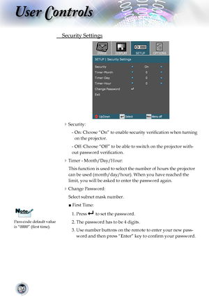 Page 34


User Controls

	 Security	Settings
																											
Security:
    -   On: Choose “On” to enable security verification when turning 
on	the	projector.
     - Off: Choose “Off” to be able to switch on the projector with-
out password verification.
Timer - Month/Day/Hour:
	 This	function	is	used	to	select	the	number	of	hours	the	projector	
can be used (month/day/hour). When you have reached the 
limit,	you	will	be	asked	to	enter	the	password	again.
Change Password: 
	 Select...