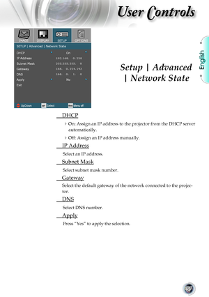 Page 37
English


User Controls

	 DHCP
On: Assign an IP address to the projector from the DHCP server 
automatically.
Off: Assign an IP address manually.
	 IP	Address
Select	an	IP	address.
	 Subnet	Mask
Select	subnet	mask	number.
	 Gateway
Select	the	default	gateway	of	the	network	connected	to	the	projec-
tor.
	 DNS
Select	DNS	number.
	 Apply
Press	“Yes”	to	apply	the	selection.
Setup | Advanced
| Network State       