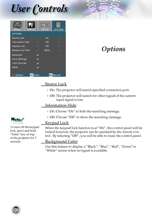 Page 40
0

User Controls

	 Source	Lock
	On: The projector will search specified connection port.
	Off:  The projector will search for other signals if the current 
input	signal	is	lost.
	 Information	Hide
	On: Choose “On” to hide the searching message.
	Off:  Choose “Off” to show the searching message.
	 Keypad	Lock
When	the	keypad	lock	function	is	at	“On”,	the	control	panel	will	be	
locked	however,	the	projector	can	be	operated	by	the	remote	con-
trol.		By	selecting	“Off”,	you	will	be	able	to	reuse...