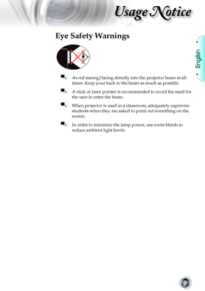 Page 5
English


Usage Notice

Eye Safety Warnings
 
▀■	Avoid staring/facing directly into the projector beam at all 
times.	Keep	your	back	to	the	beam	as	much	as	possible.
▀■	A	stick	or	laser	pointer	is	recommended	to	avoid	the	need	for	
the	user	to	enter	the	beam.	
▀■ When	projector	is	used	in	a	classroom,	adequately	supervise	
students	when	they	are	asked	to	point	out	something	on	the	
screen.
▀■ In	order	to	minimize	the	lamp	power,	use	room	blinds	to	
reduce	ambient	light	levels.       