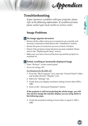 Page 45
English


Appendices
Image Problems
 No image appears on-screen
	Ensure	all	the	cables	and	power	connections	are	correctly	and	
securely	connected	as	described	in	the	“Installation”	section.
	Ensure	the	pins	of	connectors	are	not	crooked	or	broken.
	Check	if	the	projection	lamp	has	been	securely	installed.	Please	
refer	to	the	“Replacing	the	lamp”	section.
	Make	sure	you	have	removed	the	lens	cap	and	the	projector	is	
switched	on.
 Partial, scrolling or incorrectly displayed image
	Press...