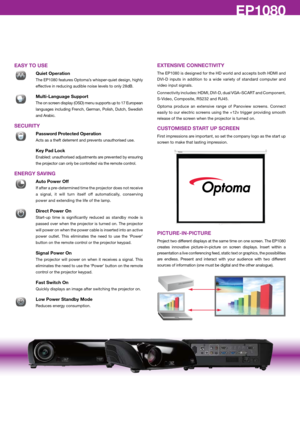 Page 4EP776/EP782EP1080
EASY TO USE
 Quiet Operation
 The EP1080 features Optoma’s whisper-quiet design, highly 
effective in reducing audible noise levels to only 28dB.
� 
Multi-Language Support
 The on screen display (OSD) menu supports up to 17 European 
languages  including  French,  German,  Polish,  Dutch,  Swedish 
and Arabic.
SECURITY
 Password Protected Operation
 Acts as a theft deterrent and prevents unauthorised use.
 
key Pad Lock 
Enabled: unauthorised adjustments are prevented by ensuring 
the...