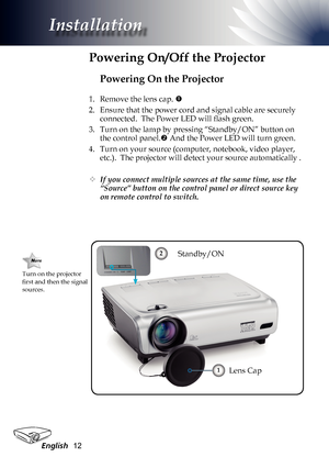 Page 12
English2

Installation

Powering On the Projector
1. Remove the lens cap. 
2.  Ensure that the power cord and signal cable are securely 
connected.  The Power LED will flash green.
3.  Turn on the lamp by pressing “Standby/ON” button on 
the control panel. And the Power LED will turn green.
4.  Turn on your source (computer, notebook, video player, 
etc.).  The projector will detect your source automatically .
	If you connect multiple sources at the same time, use the 
“Source” button on the...