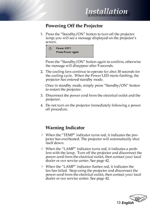 Page 13
English3

Installation

Warning Indicator
 When the “TEMP” indicator turns red, it indicates the pro-
jector has overheated. The projector will automatically shut 
itself down.  
  When the “LAMP” indicator turns red, it indicates a prob-
lem with the lamp.  Turn off the projector and disconnect the 
power cord from the electrical outlet, then contact your local 
dealer or our service center. See page 42. 
  When the “LAMP” indicator flashes red, it indicates the 
fan has failed.  Stop using the...