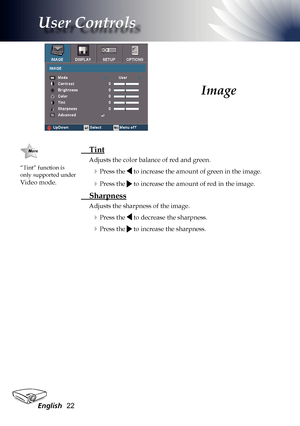 Page 22
English22

User Controls

 Tint 
Adjusts the color balance of red and green.
Press the  to increase the amount of green in the image.
Press the  to increase the amount of red in the image.
 Sharpness
Adjusts the sharpness of the image.
Press the  to decrease the sharpness.
Press the  to increase the sharpness.
Image
“Tint” function is only supported under 
Video mode.   