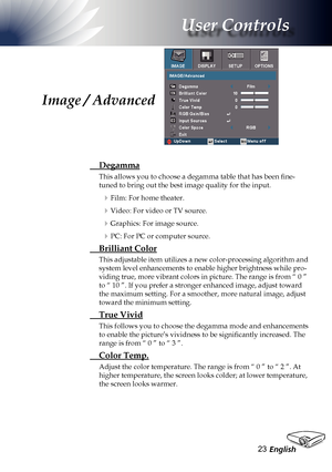 Page 23
English23

User Controls

Image / Advanced
 Degamma
This allows you to choose a degamma table that has been fine-
tuned to bring out the best image quality for the input.
Film: For home theater.
Video: For video or TV source.
Graphics: For image source.
PC: For PC or computer source.
 Brilliant Color
This adjustable item utilizes a new color-processing algorithm and 
system level enhancements to enable higher brightness while pro-
viding true, more vibrant colors in picture. The range is from “ 0 ”...