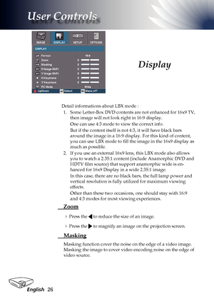 Page 26
English26

User Controls

Detail informations about LBX mode :1.   Some Letter-Box DVD contents are not enhanced for 16x9 TV, 
then image will not look right in 16:9 display. 
One can use 4:3 mode to view the correct info. 
But if the content itself is not 4:3, it will have black bars 
around the image in a 16:9 display. For this kind of content, 
you can use LBX mode to fill the image in the 16x9 display as 
much as possible. 
2.   If you use an external 16x9 lens, this LBX mode also allows 
you to...