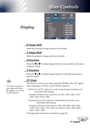 Page 27
English2

User Controls

 H Image Shift
Shifts the projected image position horizontally. 
 V Image Shift
Shifts the projected image position vertically. 
 H Keystone
Press the  or  to adjust image distortion horizontally and makes 
a squarer image.
 V Keystone
Press the  or  to adjust image distortion vertically and makes a 
squarer image.
 PC Mode
This Mode is only for use when using the EP1690 with a PC signal, 
either Analogue or VGA1 via the VGA2 connector.
Wide: If your PC output is a wide...